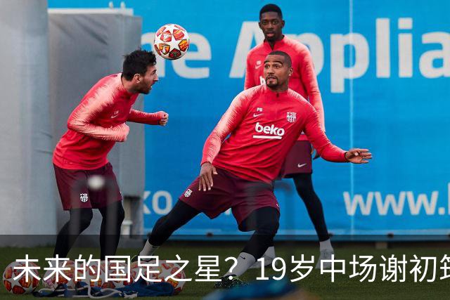 未来的国足之星？19岁中场谢初筠在德甲磨砺后回归中超